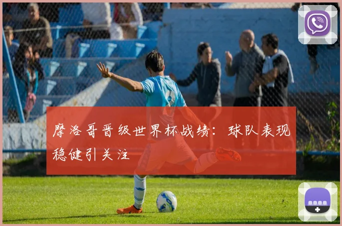 摩洛哥晋级世界杯战绩：球队表现稳健引关注