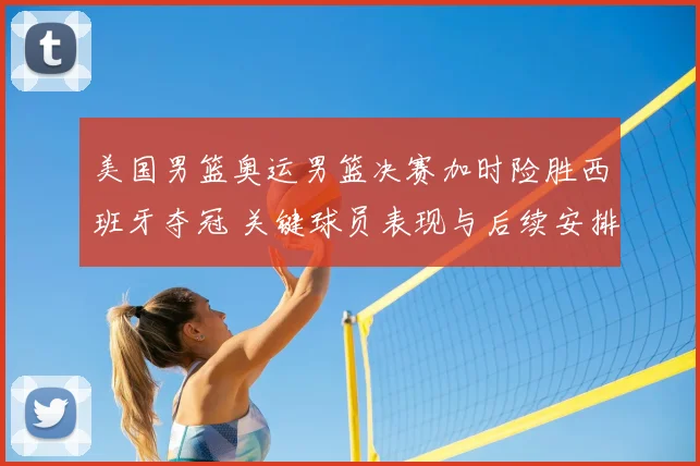 美国男篮奥运男篮决赛加时险胜西班牙夺冠 关键球员表现与后续安排