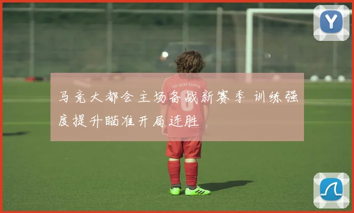马竞大都会主场备战新赛季 训练强度提升瞄准开局连胜