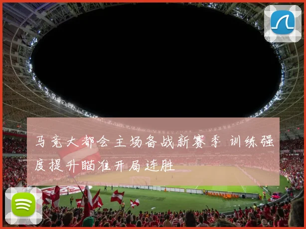 马竞大都会主场备战新赛季 训练强度提升瞄准开局连胜