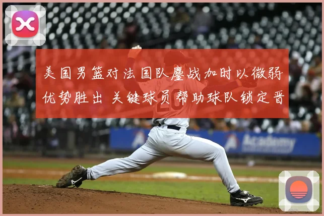 美国男篮对法国队鏖战加时以微弱优势胜出 关键球员帮助球队锁定晋级