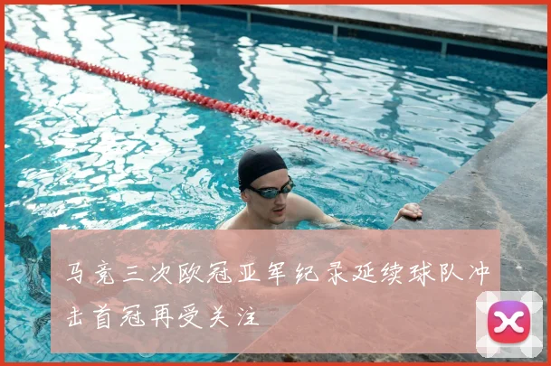 马竞三次欧冠亚军纪录延续球队冲击首冠再受关注