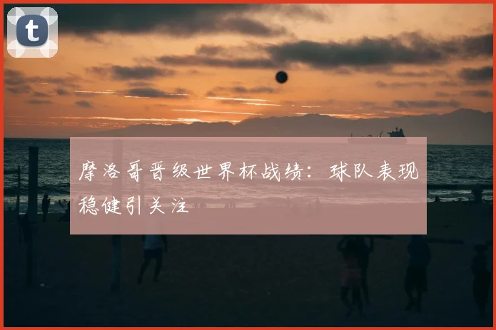 摩洛哥晋级世界杯战绩：球队表现稳健引关注