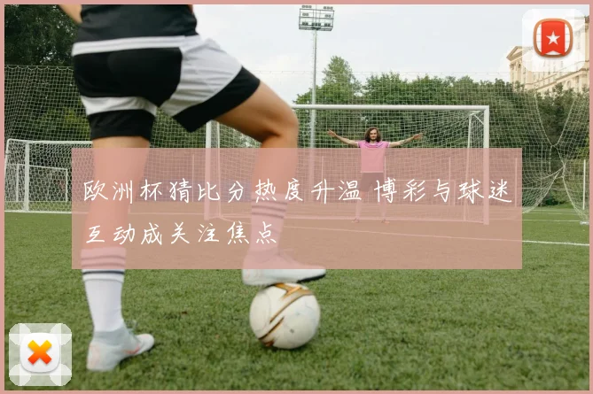 欧洲杯猜比分热度升温 博彩与球迷互动成关注焦点