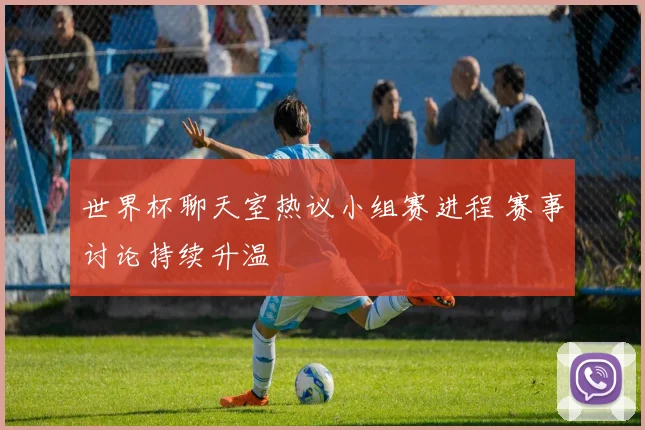 世界杯聊天室热议小组赛进程 赛事讨论持续升温