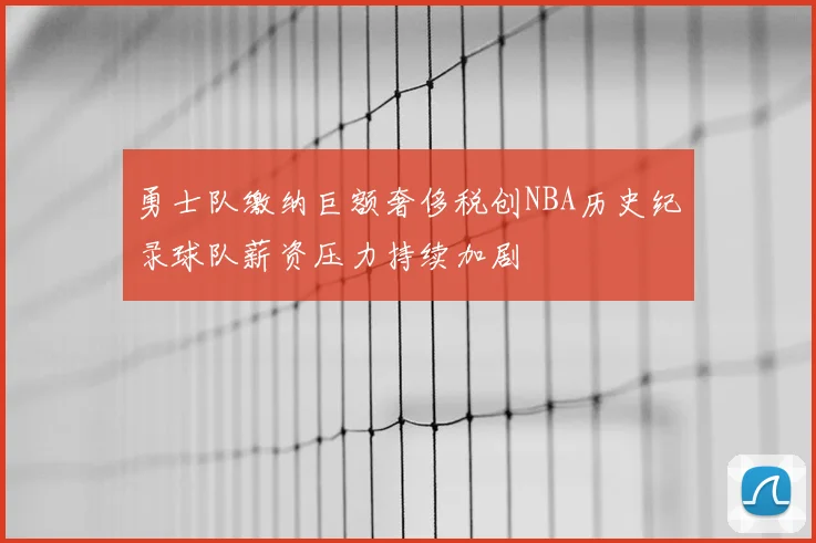 勇士队缴纳巨额奢侈税创NBA历史纪录球队薪资压力持续加剧