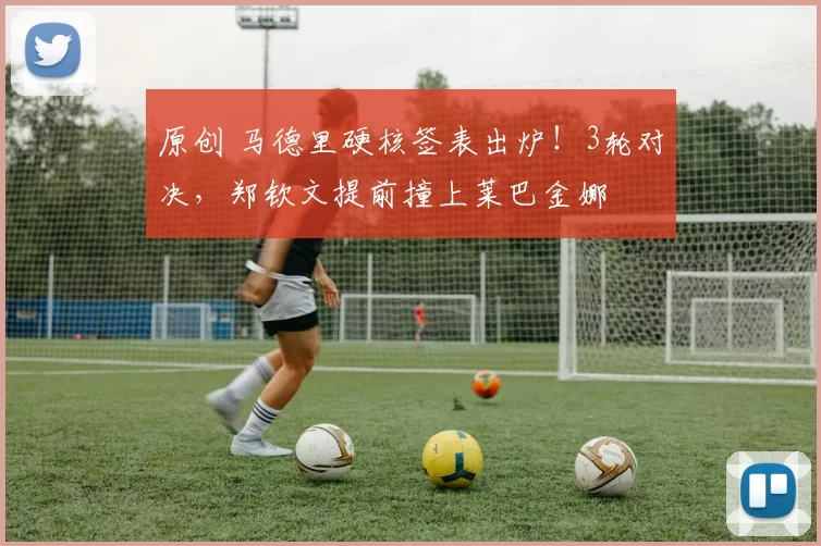 原创 马德里硬核签表出炉！3轮对决，郑钦文提前撞上莱巴金娜