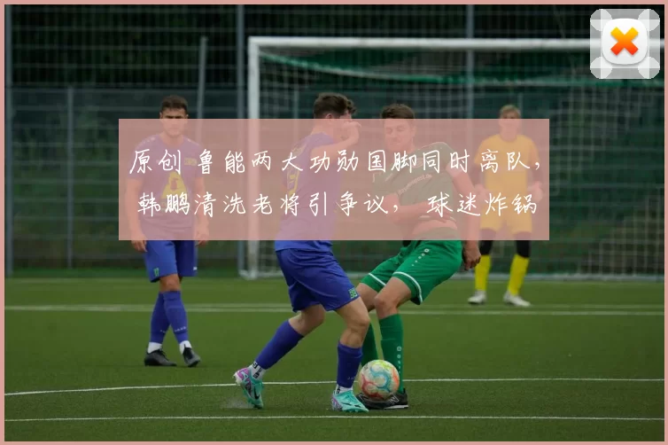 原创 鲁能两大功勋国脚同时离队， 韩鹏清洗老将引争议， 球迷炸锅！