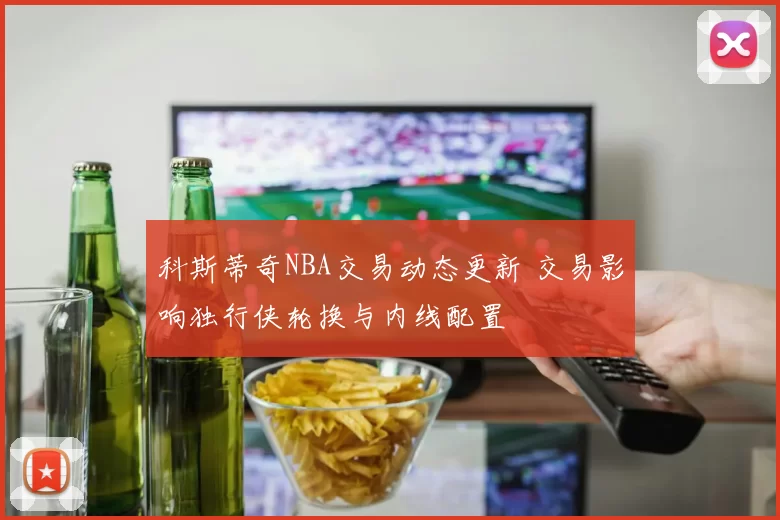 科斯蒂奇NBA交易动态更新 交易影响独行侠轮换与内线配置