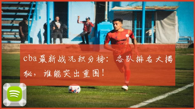 cba最新战况积分榜：各队排名大揭秘，谁能突出重围！