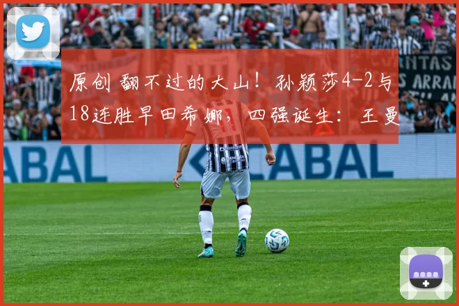 原创 翻不过的大山！孙颖莎4-2与18连胜早田希娜，四强诞生：王曼昱有压力