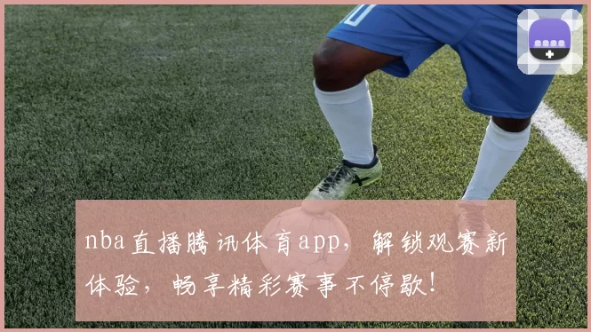 nba直播腾讯体育app，解锁观赛新体验，畅享精彩赛事不停歇！