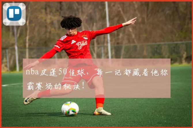 nba皮蓬50佳球，每一记都藏着他称霸赛场的秘诀！