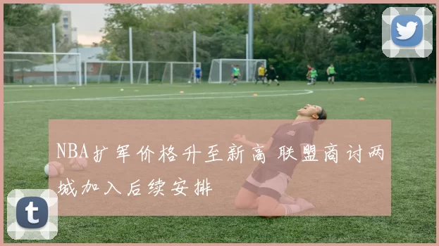 NBA扩军价格升至新高 联盟商讨两城加入后续安排
