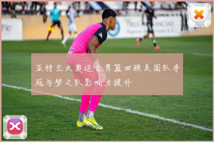 亚特兰大奥运会男篮回顾美国队夺冠与梦之队影响力提升