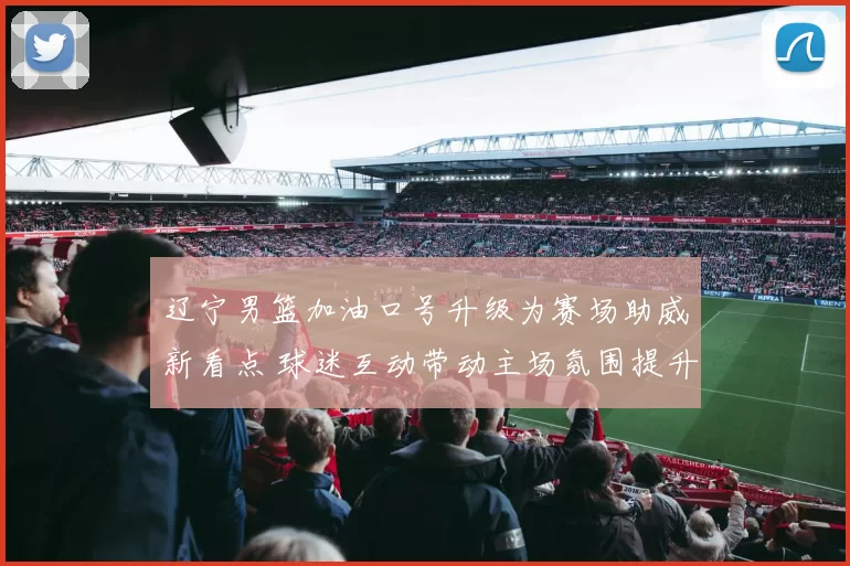 辽宁男篮加油口号升级为赛场助威新看点 球迷互动带动主场氛围提升