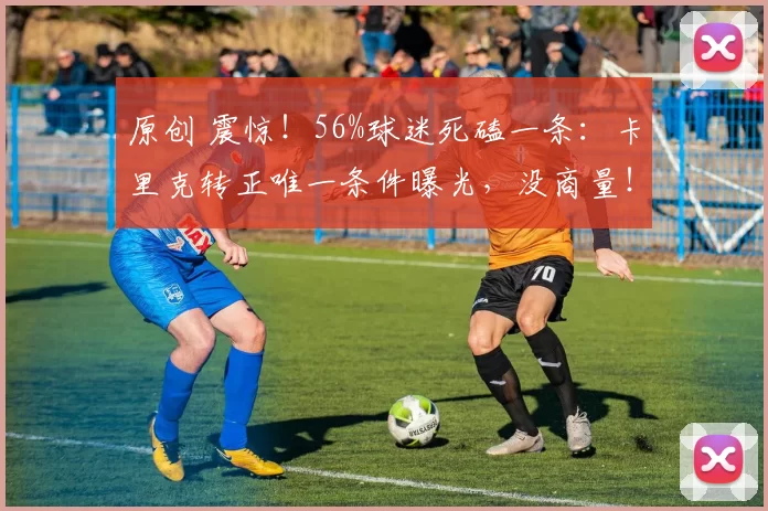 原创 震惊！56%球迷死磕一条：卡里克转正唯一条件曝光，没商量！