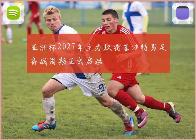 亚洲杯2027年主办权花落沙特男足备战周期正式启动