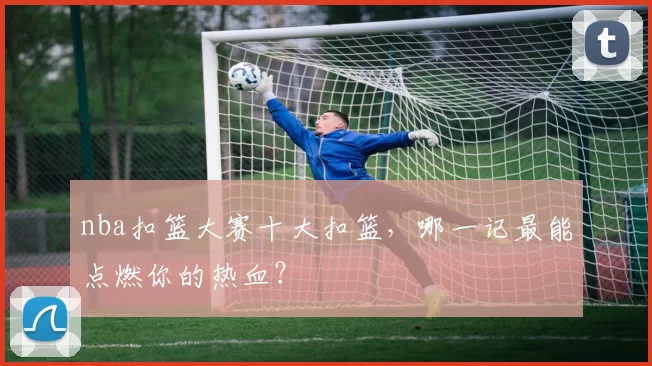 nba扣篮大赛十大扣篮，哪一记最能点燃你的热血？