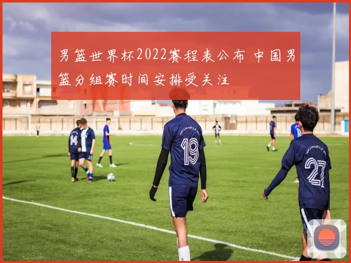 男篮世界杯2022赛程表公布 中国男篮分组赛时间安排受关注