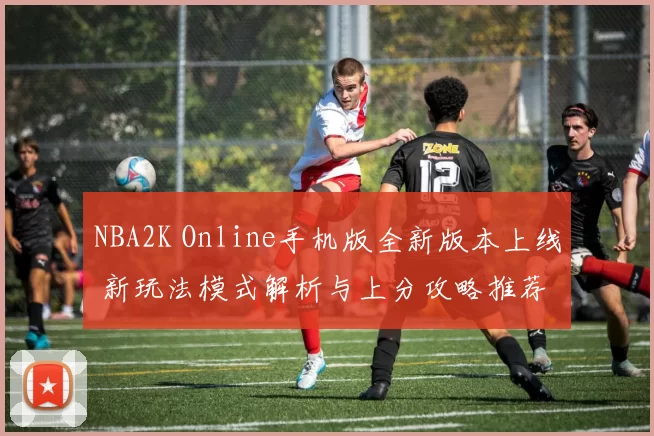 NBA2K Online手机版全新版本上线 新玩法模式解析与上分攻略推荐