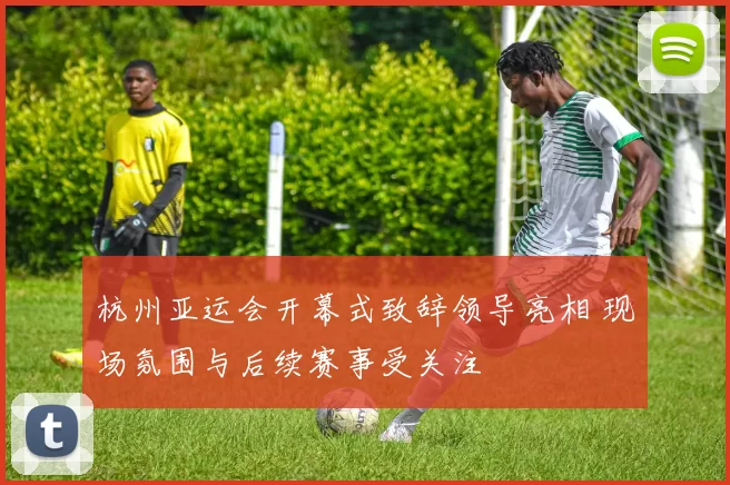 杭州亚运会开幕式致辞领导亮相 现场氛围与后续赛事受关注