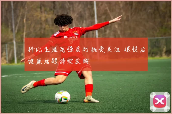 科比生涯高强度对抗受关注 退役后健康话题持续发酵
