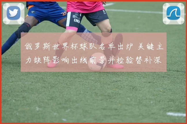 俄罗斯世界杯球队名单出炉 关键主力缺阵影响出线前景并检验替补深度