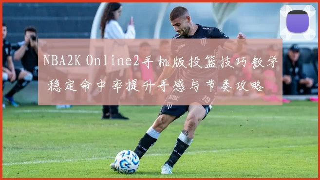 NBA2K Online2手机版投篮技巧教学 稳定命中率提升手感与节奏攻略