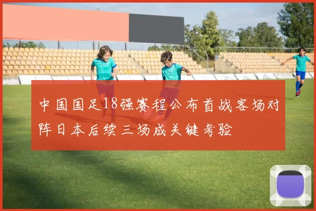 中国国足18强赛程公布首战客场对阵日本后续三场成关键考验