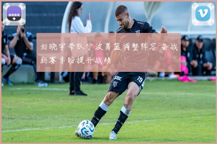 刘晓宇带队宁波男篮调整阵容 备战新赛季盼提升战绩