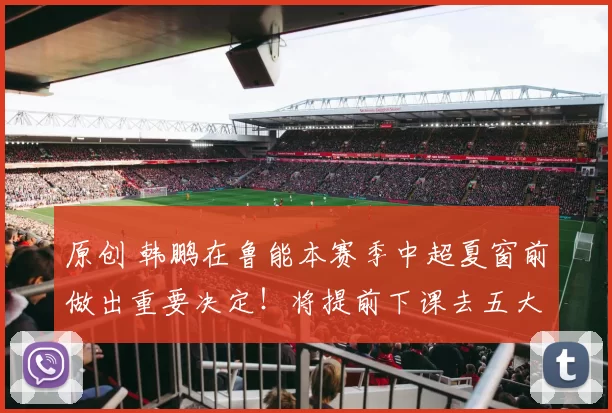 原创 韩鹏在鲁能本赛季中超夏窗前做出重要决定！将提前下课去五大联赛俱乐部担任主教练，值得期待