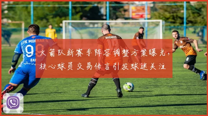 火箭队新赛季阵容调整方案曝光，核心球员交易传言引发球迷关注