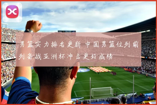 男篮实力排名更新 中国男篮位列前列备战亚洲杯冲击更好成绩
