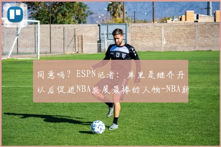 同意吗？ESPN记者：库里是继乔丹以后促进NBA发展最棒的人物-NBA新闻