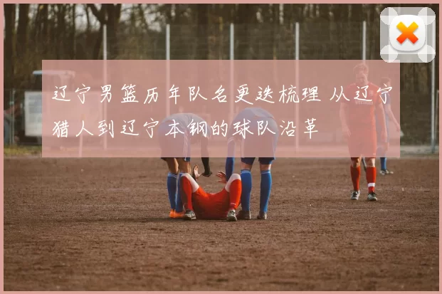 辽宁男篮历年队名更迭梳理 从辽宁猎人到辽宁本钢的球队沿革