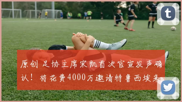 原创 足协主席宋凯首次官宣发声确认！将花费4000万邀请特鲁西埃来中国男足挑大梁，却被辟谣