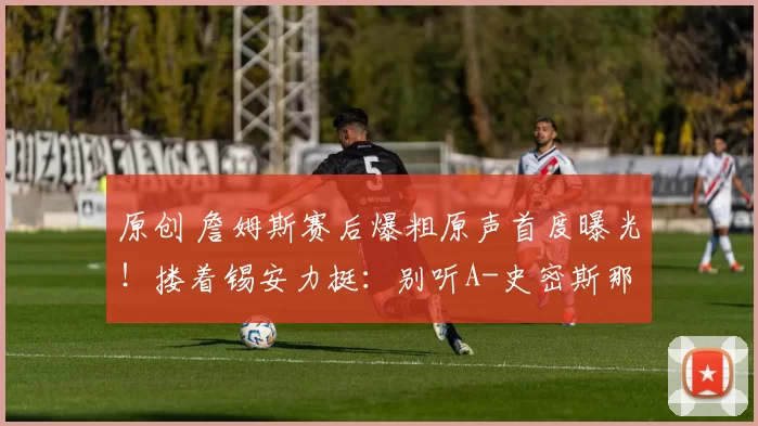 原创 詹姆斯赛后爆粗原声首度曝光！搂着锡安力挺：别听A-史密斯那些无谓言论