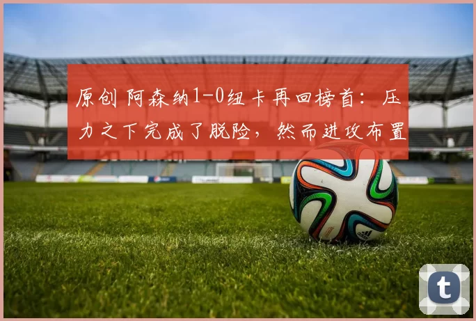 原创 阿森纳1-0纽卡再回榜首：压力之下完成了脱险，然而进攻布置一般