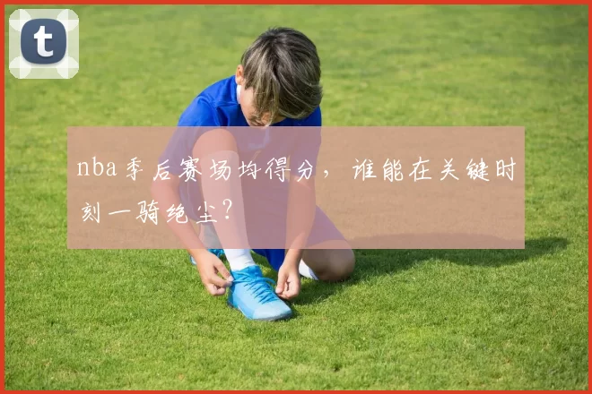 nba季后赛场均得分，谁能在关键时刻一骑绝尘？