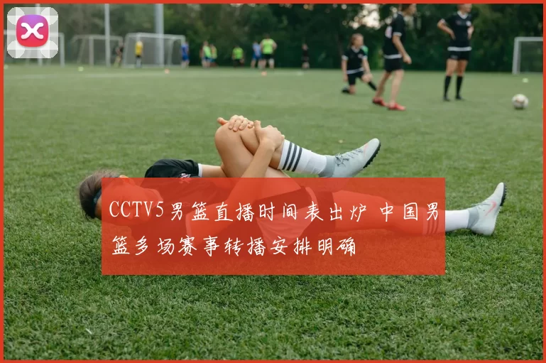 CCTV5男篮直播时间表出炉 中国男篮多场赛事转播安排明确