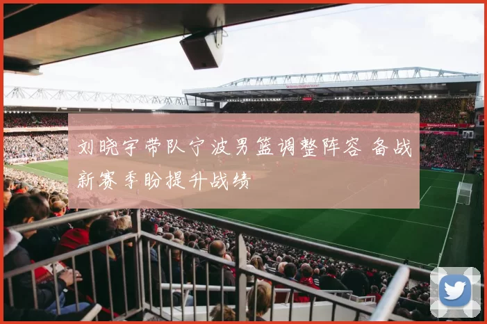 刘晓宇带队宁波男篮调整阵容 备战新赛季盼提升战绩