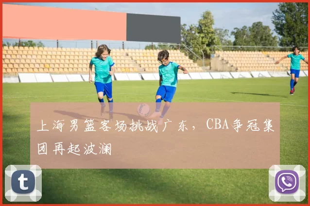 上海男篮客场挑战广东，CBA争冠集团再起波澜