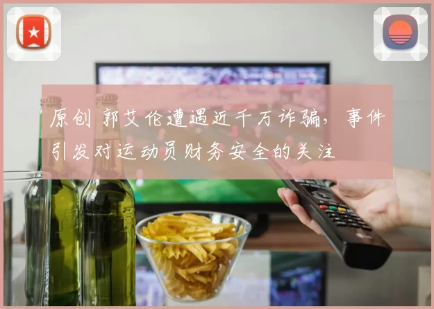 原创 郭艾伦遭遇近千万诈骗，事件引发对运动员财务安全的关注