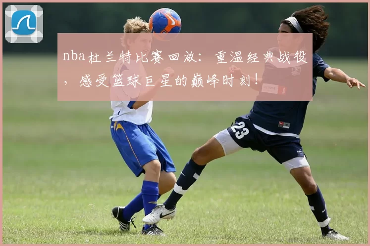 nba杜兰特比赛回放：重温经典战役，感受篮球巨星的巅峰时刻！