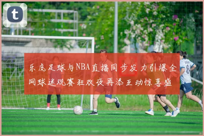 乐虎足球与NBA直播同步发力引爆全网球迷观赛狂欢夜再添互动惊喜盛