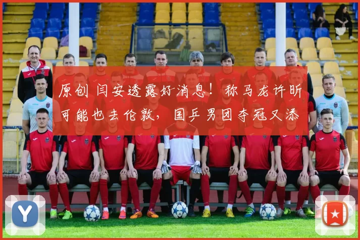 原创 闫安透露好消息！称马龙许昕可能也去伦敦，国乒男团夺冠又添胜算