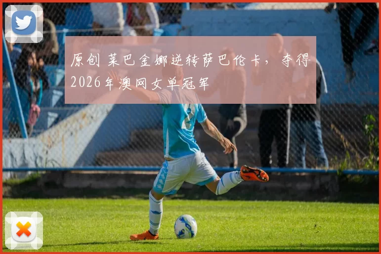 原创 莱巴金娜逆转萨巴伦卡，夺得2026年澳网女单冠军