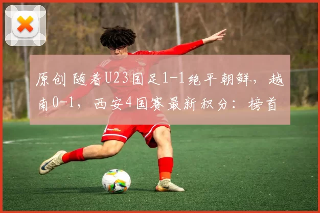 原创 随着U23国足1-1绝平朝鲜，越南0-1，西安4国赛最新积分：榜首易主