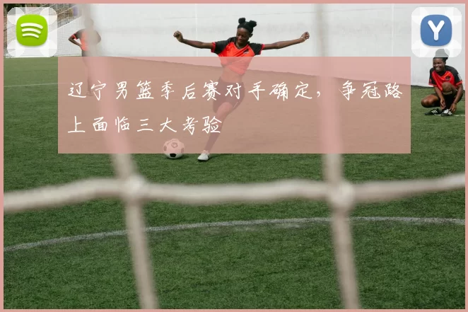 辽宁男篮季后赛对手确定，争冠路上面临三大考验